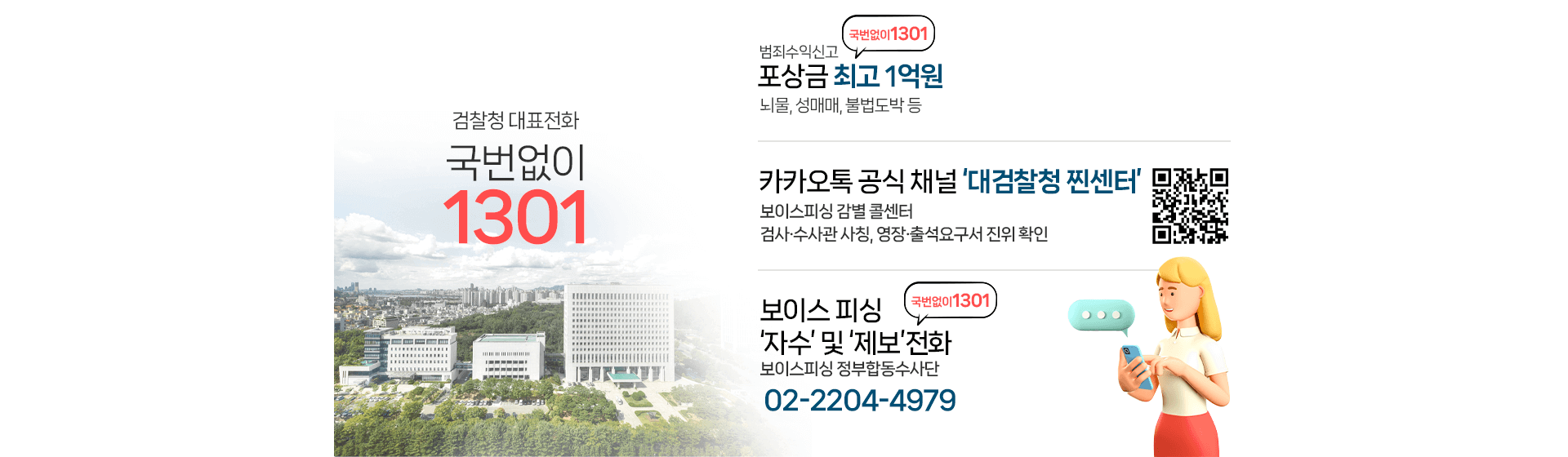 검찰청 대표전화 국번없이1301, 범죄수익신고 포상금 최고1억원-뇌물,성매매,불법도박 등, 카카오톡 공식 채널'대검찰청 찐센터' 대검찰청 찐센터 QR코드  -보이스피싱 감별 콜센터 -검사 수사관 사칭, 영장 출석요구서 진위 확인, 보이스피싱 자수 및 제보전화 보이스피싱 정부합동수사단(02-2204-4979)